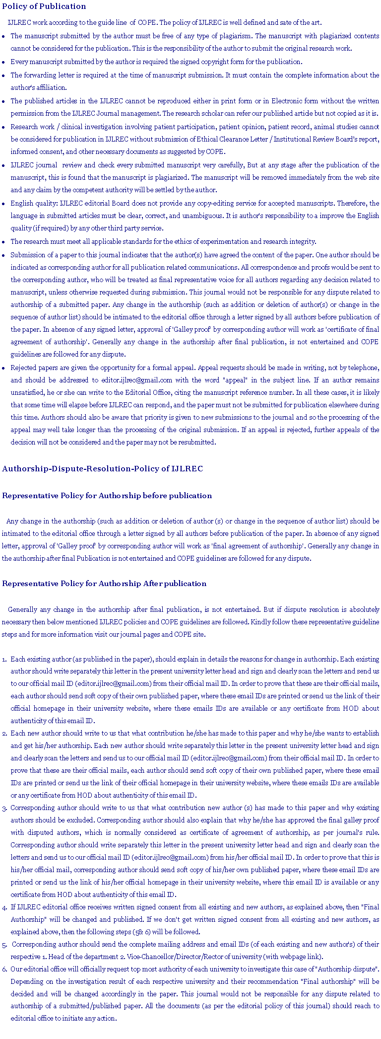 Text Box: Policy of Publication     IJLREC work according to the guide line  of  COPE. The policy of IJLREC is well defined and sate of the art. The manuscript submitted by the author must be free of any type of plagiarism. The manuscript with plagiarized contents cannot be considered for the publication. This is the responsibility of the author to submit the original research work.Every manuscript submitted by the author is required the signed copyright form for the publication.The forwarding letter is required at the time of manuscript submission. It must contain the complete information about the authors affiliation.The published articles in the IJLREC cannot be reproduced either in print form or in Electronic form without the written permission from the IJLREC Journal management. The research scholar can refer our published article but not copied as it is.Research work / clinical investigation involving patient participation, patient opinion, patient record, animal studies cannot be considered for publication in IJLREC without submission of Ethical Clearance Letter / Institutional Review Boards report, informed consent, and other necessary documents as suggested by COPE.IJLREC journal  review and check every submitted manuscript very carefully, But at any stage after the publication of the manuscript, this is found that the manuscript is plagiarized. The manuscript will be removed immediately from the web site  and any claim by the competent authority will be settled by the author.English quality: IJLREC editorial Board does not provide any copy-editing service for accepted manuscripts. Therefore, the language in submitted articles must be clear, correct, and unambiguous. It is author's responsibility to a improve the English quality (if required) by any other third party service.The research must meet all applicable standards for the ethics of experimentation and research integrity.Submission of a paper to this journal indicates that the author(s) have agreed the content of the paper. One author should be indicated as corresponding author for all publication related communications. All correspondence and proofs would be sent to the corresponding author, who will be treated as final representative voice for all authors regarding any decision related to manuscript, unless otherwise requested during submission. This journal would not be responsible for any dispute related to authorship of a submitted paper. Any change in the authorship (such as addition or deletion of author(s) or change in the sequence of author list) should be intimated to the editorial office through a letter signed by all authors before publication of the paper. In absence of any signed letter, approval of 'Galley proof' by corresponding author will work as 'certificate of final  agreement of authorship'. Generally any change in the authorship after final publication, is not entertained and COPE guidelines are followed for any dispute.Rejected papers are given the opportunity for a formal appeal. Appeal requests should be made in writing, not by telephone, and should be addressed to editor.ijlrec@gmail.com with the word "appeal" in the subject line. If an author remains unsatisfied, he or she can write to the Editorial Office, citing the manuscript reference number. In all these cases, it is likely that some time will elapse before IJLREC can respond, and the paper must not be submitted for publication elsewhere during this time. Authors should also be aware that priority is given to new submissions to the journal and so the processing of the appeal may well take longer than the processing of the original submission. If an appeal is rejected, further appeals of the decision will not be considered and the paper may not be resubmitted.Authorship-Dispute-Resolution-Policy of IJLRECRepresentative Policy for Authorship before publication    Any change in the authorship (such as addition or deletion of author (s) or change in the sequence of author list) should be intimated to the editorial office through a letter signed by all authors before publication of the paper. In absence of any signed letter, approval of 'Galley proof' by corresponding author will work as 'final agreement of authorship'. Generally any change in the authorship after final Publication is not entertained and COPE guidelines are followed for any dispute. Representative Policy for Authorship After publication     Generally any change in the authorship after final publication, is not entertained. But if dispute resolution is absolutely necessary then below mentioned IJLREC policies and COPE guidelines are followed. Kindly follow these representative guideline steps and for more information visit our journal pages and COPE site. Each existing author (as published in the paper), should explain in details the reasons for change in authorship. Each existing author should write separately this letter in the present university letter head and sign and clearly scan the letters and send us to our official mail ID (editor.ijlrec@gmail.com) from their official mail ID. In order to prove that these are their official mails, each author should send soft copy of their own published paper, where these email IDs are printed or send us the link of their official homepage in their university website, where these emails IDs are available or any certificate from HOD about authenticity of this email ID. Each new author should write to us that what contribution he/she has made to this paper and why he/she wants to establish and get his/her authorship. Each new author should write separately this letter in the present university letter head and sign and clearly scan the letters and send us to our official mail ID (editor.ijlrec@gmail.com) from their official mail ID. In order to prove that these are their official mails, each author should send soft copy of their own published paper, where these email IDs are printed or send us the link of their official homepage in their university website, where these emails IDs are available or any certificate from HOD about authenticity of this email ID. Corresponding author should write to us that what contribution new author (s) has made to this paper and why existing authors should be excluded. Corresponding author should also explain that why he/she has approved the final galley proof with disputed authors, which is normally considered as certificate of agreement of authorship, as per journal's rule. Corresponding author should write separately this letter in the present university letter head and sign and clearly scan the letters and send us to our official mail ID (editor.ijlrec@gmail.com) from his/her official mail ID. In order to prove that this is his/her official mail, corresponding author should send soft copy of his/her own published paper, where these email IDs are printed or send us the link of his/her official homepage in their university website, where this email ID is available or any certificate from HOD about authenticity of this email ID. If IJLREC editorial office receives written signed consent from all existing and new authors, as explained above, then "Final Authorship" will be changed and published. If we don't get written signed consent from all existing and new authors, as explained above, then the following steps (5& 6) will be followed.  Corresponding author should send the complete mailing address and email IDs (of each existing and new author's) of their respective 1. Head of the department 2. Vice-Chancellor/Director/Rector of university (with webpage link). Our editorial office will officially request top most authority of each university to investigate this case of "Authorship dispute". Depending on the investigation result of each respective university and their recommendation "Final authorship" will be decided and will be changed accordingly in the paper. This journal would not be responsible for any dispute related to authorship of a submitted/published paper. All the documents (as per the editorial policy of this journal) should reach to editorial office to initiate any action.